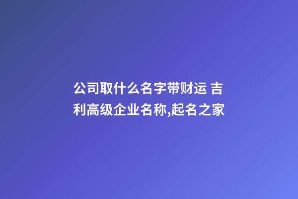 公司取什么名字带财运 吉利高级企业名称,起名之家-第1张-公司起名-玄机派